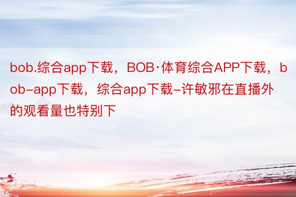 bob.综合app下载，BOB·体育综合APP下载，bob-app下载，综合app下载-许敏邪在直播外的观看量也特别下