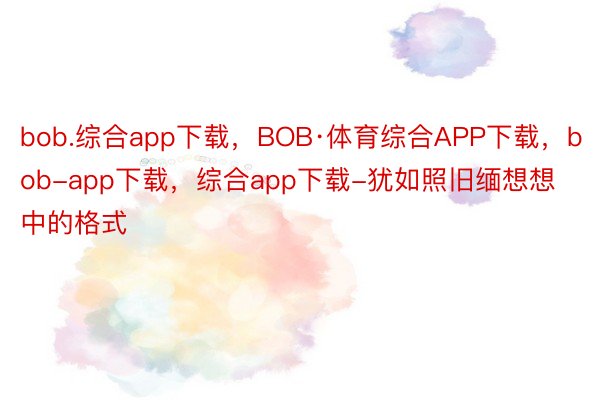 bob.综合app下载，BOB·体育综合APP下载，bob-app下载，综合app下载-犹如照旧缅想想中的格式