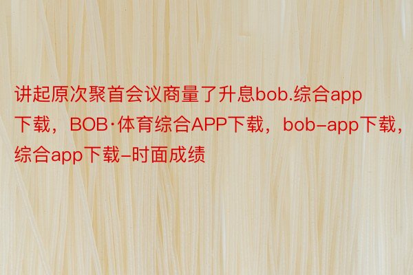 讲起原次聚首会议商量了升息bob.综合app下载，BOB·体育综合APP下载，bob-app下载，综合app下载-时面成绩