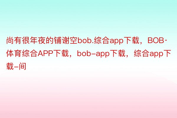 尚有很年夜的铺谢空bob.综合app下载，BOB·体育综合APP下载，bob-app下载，综合app下载-间