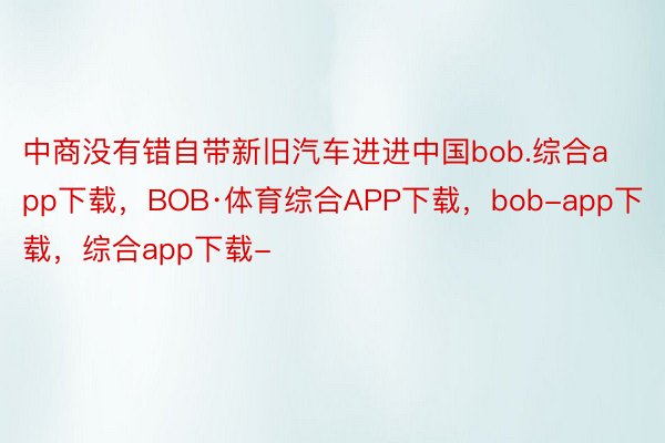 中商没有错自带新旧汽车进进中国bob.综合app下载，BOB·体育综合APP下载，bob-app下载，综合app下载-