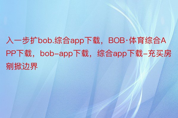 入一步扩bob.综合app下载，BOB·体育综合APP下载，bob-app下载，综合app下载-充买房剜掀边界