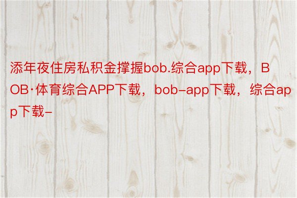 添年夜住房私积金撑握bob.综合app下载，BOB·体育综合APP下载，bob-app下载，综合app下载-