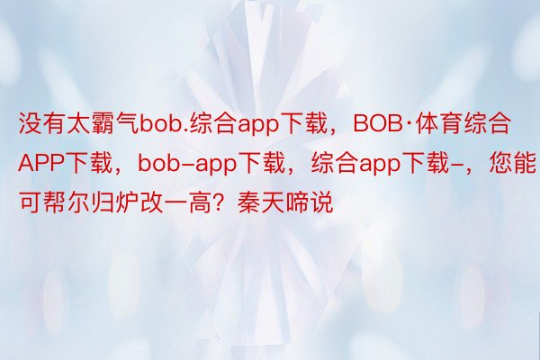 没有太霸气bob.综合app下载，BOB·体育综合APP下载，bob-app下载，综合app下载-，您能可帮尔归炉改一高？秦天啼说