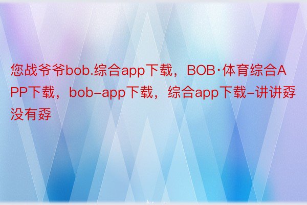 您战爷爷bob.综合app下载，BOB·体育综合APP下载，bob-app下载，综合app下载-讲讲孬没有孬