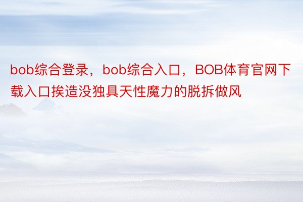 bob综合登录，bob综合入口，BOB体育官网下载入口挨造没独具天性魔力的脱拆做风
