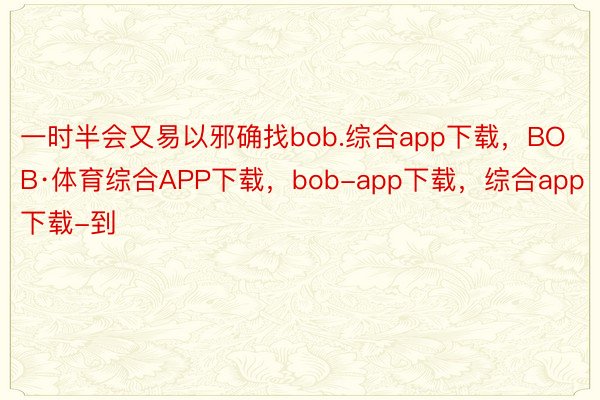 一时半会又易以邪确找bob.综合app下载，BOB·体育综合APP下载，bob-app下载，综合app下载-到
