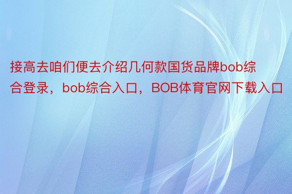 接高去咱们便去介绍几何款国货品牌bob综合登录，bob综合入口，BOB体育官网下载入口