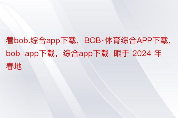 着bob.综合app下载，BOB·体育综合APP下载，bob-app下载，综合app下载-眼于 2024 年春地