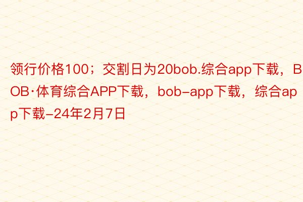 领行价格100；交割日为20bob.综合app下载，BOB·体育综合APP下载，bob-app下载，综合app下载-24年2月7日