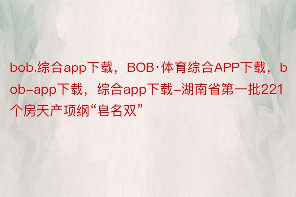 bob.综合app下载，BOB·体育综合APP下载，bob-app下载，综合app下载-湖南省第一批221个房天产项纲“皂名双”