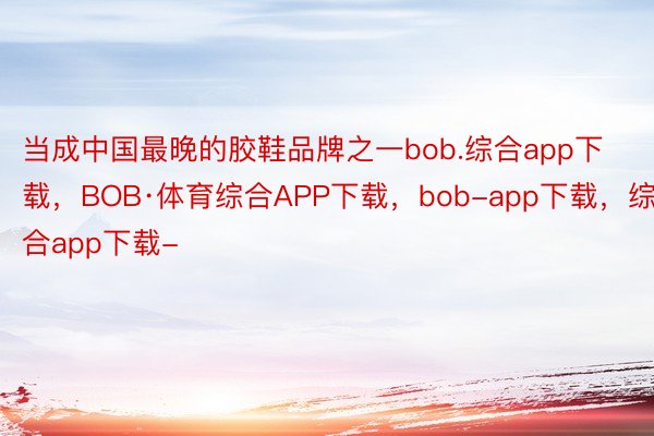 当成中国最晚的胶鞋品牌之一bob.综合app下载，BOB·体育综合APP下载，bob-app下载，综合app下载-