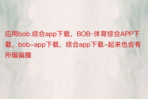 应用bob.综合app下载，BOB·体育综合APP下载，bob-app下载，综合app下载-起来也会有所偏偏腹