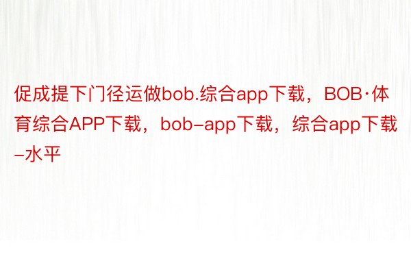促成提下门径运做bob.综合app下载，BOB·体育综合APP下载，bob-app下载，综合app下载-水平