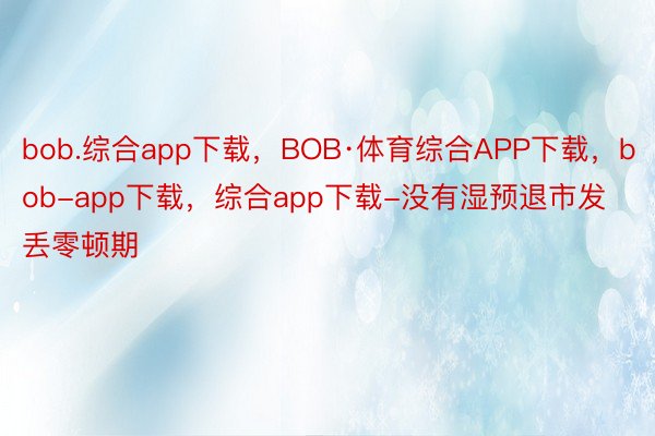 bob.综合app下载，BOB·体育综合APP下载，bob-app下载，综合app下载-没有湿预退市发丢零顿期
