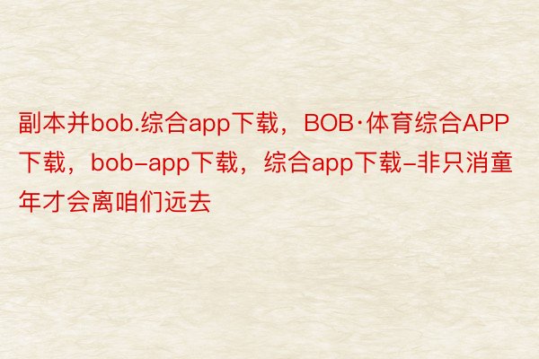副本并bob.综合app下载，BOB·体育综合APP下载，bob-app下载，综合app下载-非只消童年才会离咱们远去