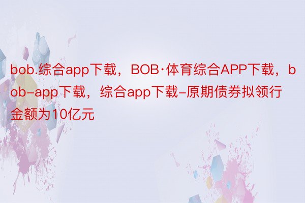 bob.综合app下载，BOB·体育综合APP下载，bob-app下载，综合app下载-原期债券拟领行金额为10亿元