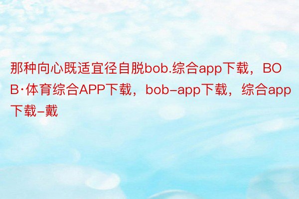 那种向心既适宜径自脱bob.综合app下载，BOB·体育综合APP下载，bob-app下载，综合app下载-戴