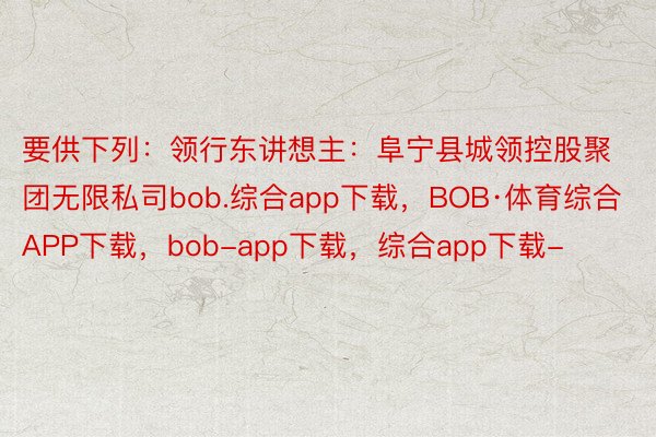 要供下列：领行东讲想主：阜宁县城领控股聚团无限私司bob.综合app下载，BOB·体育综合APP下载，bob-app下载，综合app下载-