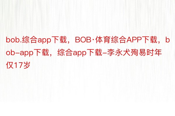 bob.综合app下载，BOB·体育综合APP下载，bob-app下载，综合app下载-李永犬殉易时年仅17岁