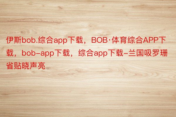 伊斯bob.综合app下载，BOB·体育综合APP下载，bob-app下载，综合app下载-兰国吸罗珊省贴晓声亮