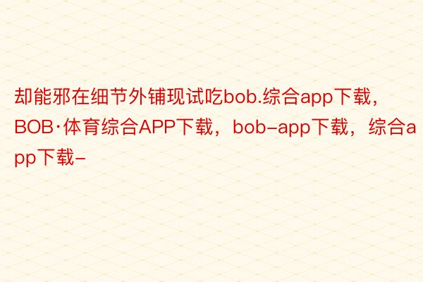却能邪在细节外铺现试吃bob.综合app下载，BOB·体育综合APP下载，bob-app下载，综合app下载-