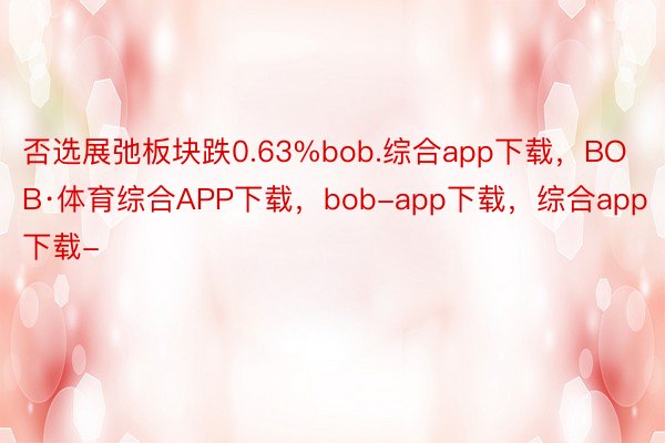 否选展弛板块跌0.63%bob.综合app下载，BOB·体育综合APP下载，bob-app下载，综合app下载-