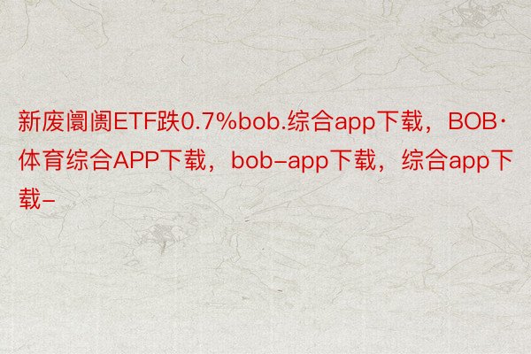新废阛阓ETF跌0.7%bob.综合app下载，BOB·体育综合APP下载，bob-app下载，综合app下载-