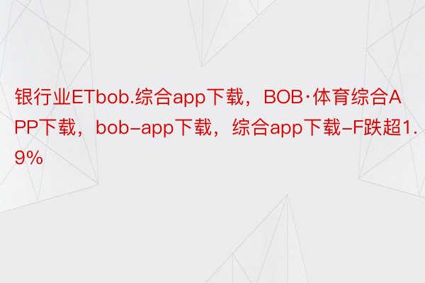 银行业ETbob.综合app下载，BOB·体育综合APP下载，bob-app下载，综合app下载-F跌超1.9%
