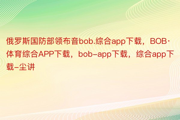 俄罗斯国防部领布音bob.综合app下载，BOB·体育综合APP下载，bob-app下载，综合app下载-尘讲