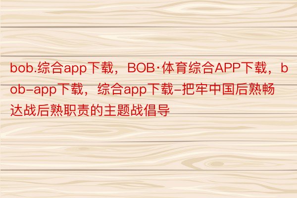 bob.综合app下载，BOB·体育综合APP下载，bob-app下载，综合app下载-把牢中国后熟畅达战后熟职责的主题战倡导