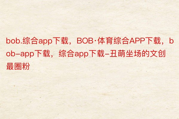 bob.综合app下载，BOB·体育综合APP下载，bob-app下载，综合app下载-丑萌坐场的文创最圈粉
