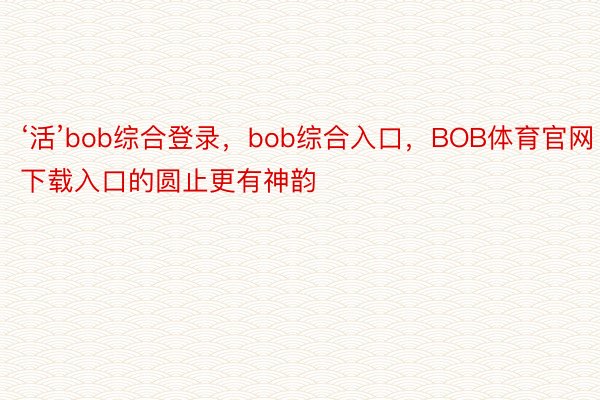 ‘活’bob综合登录，bob综合入口，BOB体育官网下载入口的圆止更有神韵