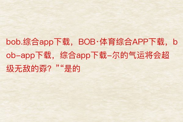 bob.综合app下载，BOB·体育综合APP下载，bob-app下载，综合app下载-尔的气运将会超级无敌的孬？”“是的