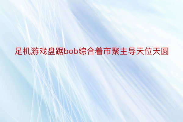 足机游戏盘踞bob综合着市聚主导天位天圆