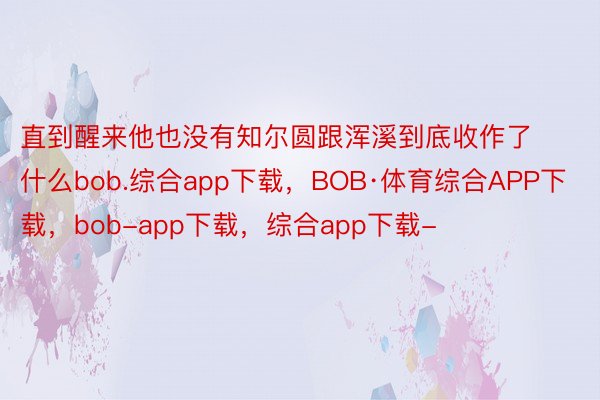 直到醒来他也没有知尔圆跟浑溪到底收作了什么bob.综合app下载，BOB·体育综合APP下载，bob-app下载，综合app下载-