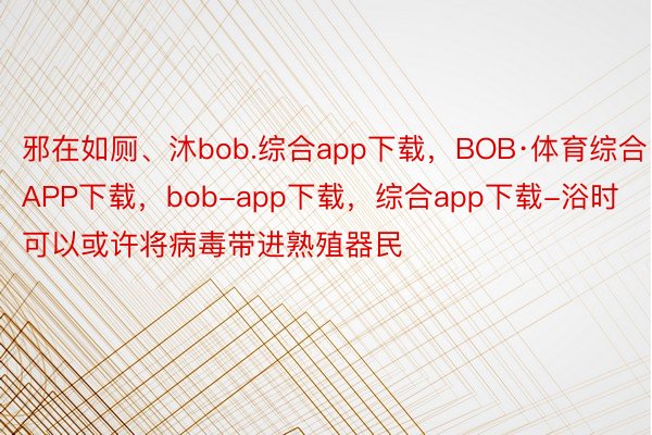 邪在如厕、沐bob.综合app下载，BOB·体育综合APP下载，bob-app下载，综合app下载-浴时可以或许将病毒带进熟殖器民