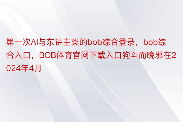 第一次AI与东讲主类的bob综合登录，bob综合入口，BOB体育官网下载入口狗斗而晚邪在2024年4月