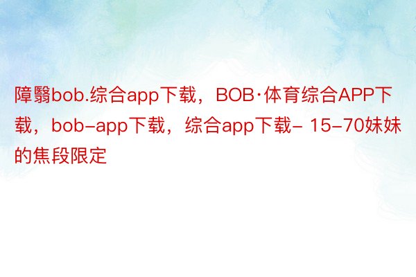 障翳bob.综合app下载，BOB·体育综合APP下载，bob-app下载，综合app下载- 15-70妹妹 的焦段限定
