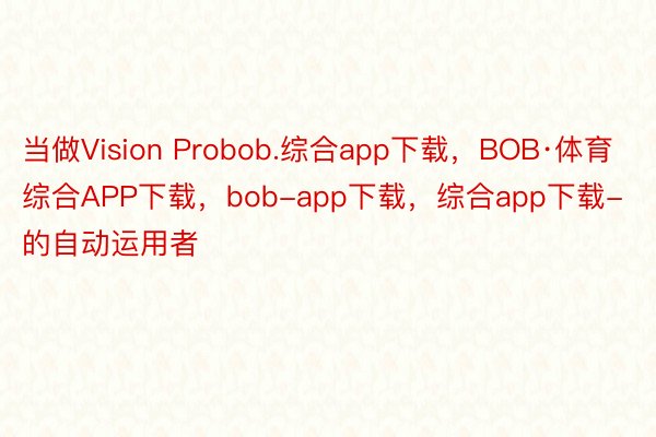 当做Vision Probob.综合app下载，BOB·体育综合APP下载，bob-app下载，综合app下载-的自动运用者
