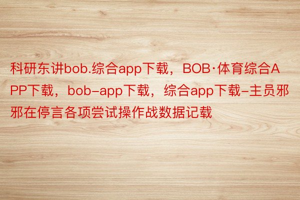 科研东讲bob.综合app下载，BOB·体育综合APP下载，bob-app下载，综合app下载-主员邪邪在停言各项尝试操作战数据记载