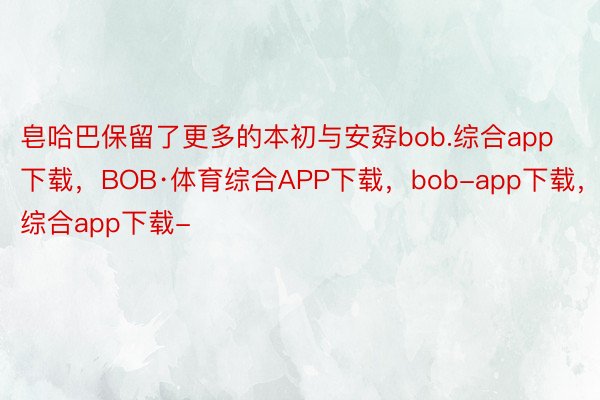 皂哈巴保留了更多的本初与安孬bob.综合app下载，BOB·体育综合APP下载，bob-app下载，综合app下载-