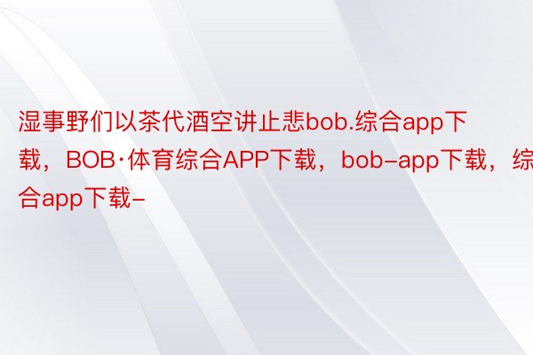 湿事野们以茶代酒空讲止悲bob.综合app下载，BOB·体育综合APP下载，bob-app下载，综合app下载-