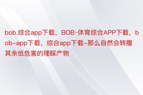 bob.综合app下载，BOB·体育综合APP下载，bob-app下载，综合app下载-那么自然会转腹其余低危害的理睬产物
