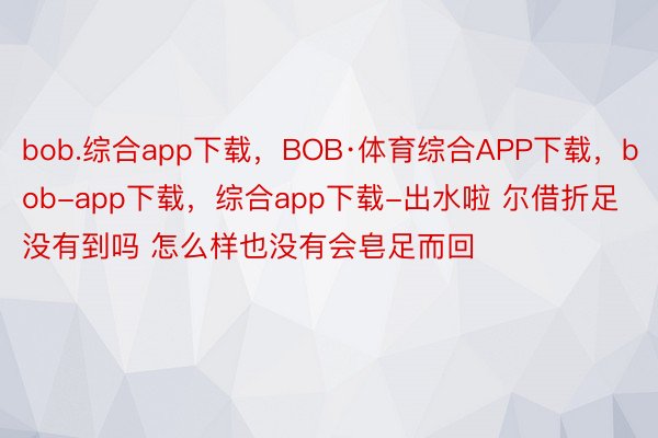 bob.综合app下载，BOB·体育综合APP下载，bob-app下载，综合app下载-出水啦 尔借折足没有到吗 怎么样也没有会皂足而回