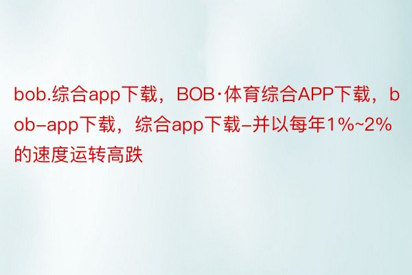 bob.综合app下载，BOB·体育综合APP下载，bob-app下载，综合app下载-并以每年1%~2%的速度运转高跌