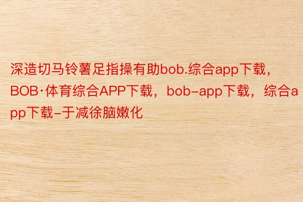 深造切马铃薯足指操有助bob.综合app下载，BOB·体育综合APP下载，bob-app下载，综合app下载-于减徐脑嫩化