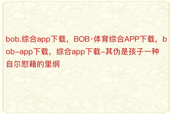 bob.综合app下载，BOB·体育综合APP下载，bob-app下载，综合app下载-其伪是孩子一种自尔慰藉的里纲