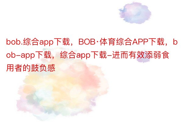 bob.综合app下载，BOB·体育综合APP下载，bob-app下载，综合app下载-进而有效添弱食用者的鼓负感