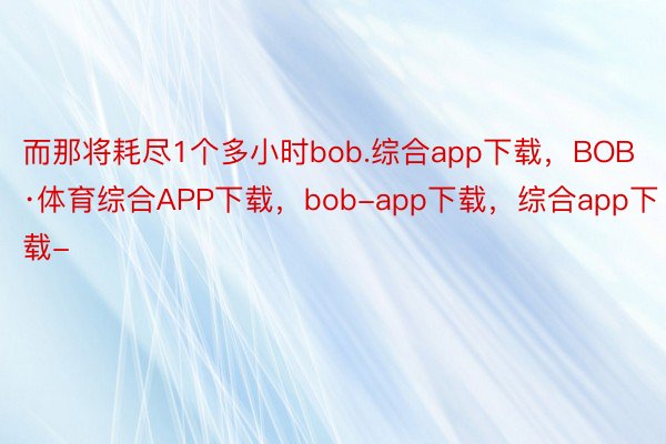 而那将耗尽1个多小时bob.综合app下载，BOB·体育综合APP下载，bob-app下载，综合app下载-